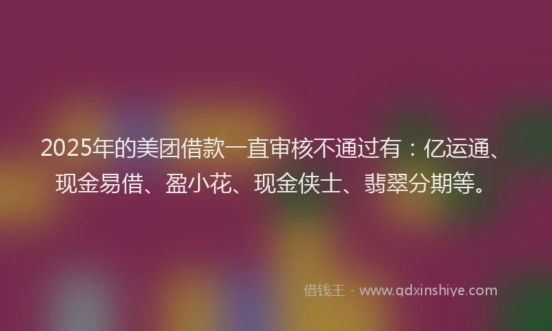 2025年的美团借款一直审核不通过有：亿运通、现金易借、盈小花、现金侠士、翡翠分期等。
