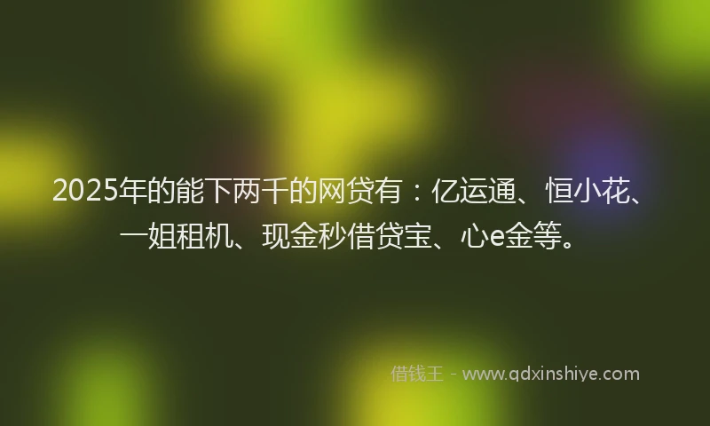2025年的能下两千的网贷有：亿运通、恒小花、一姐租机、现金秒借贷宝、心e金等。