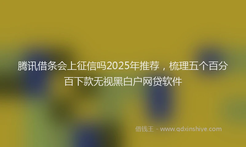 腾讯借条会上征信吗2025年推荐，梳理五个百分百下款无视黑白户网贷软件