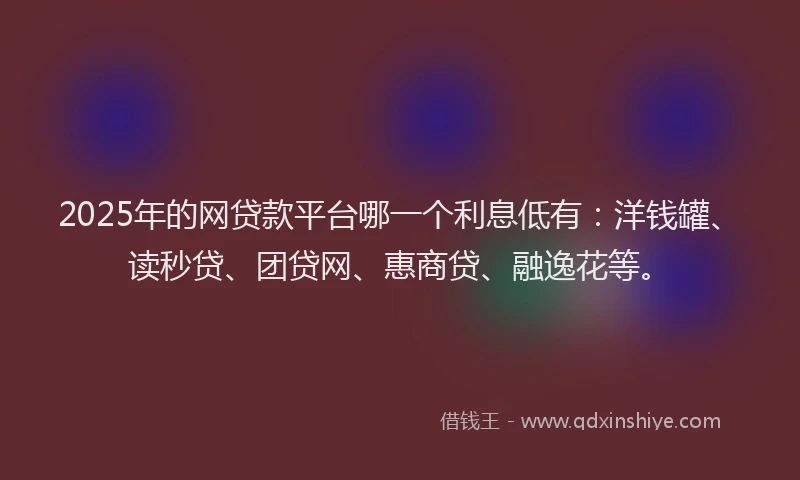 2025年的网贷款平台哪一个利息低有：洋钱罐、读秒贷、团贷网、惠商贷、融逸花等。
