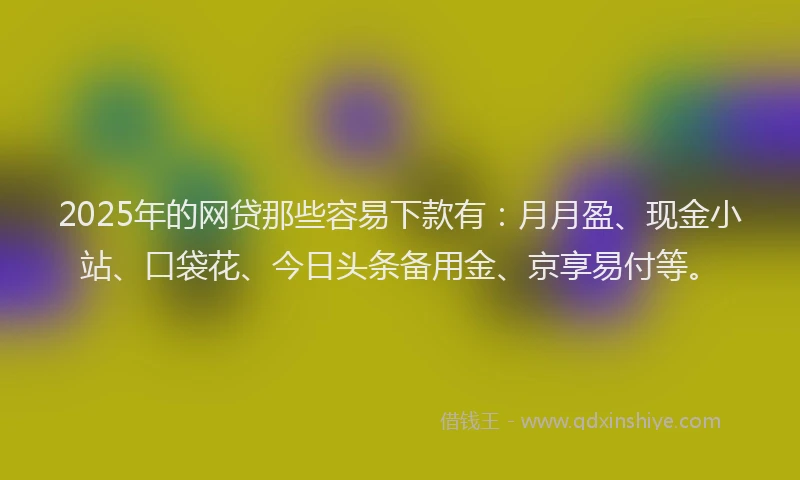 2025年的网贷那些容易下款有：月月盈、现金小站、口袋花、今日头条备用金、京享易付等。