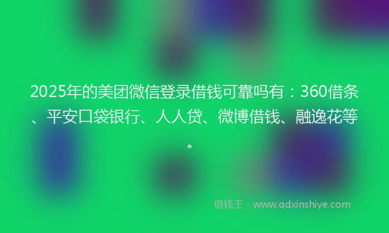 2025年的美团微信登录借钱可靠吗有：360借条、平安口袋银行、人人贷、微博借钱、融逸花等。