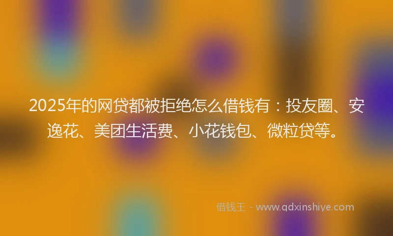 2025年的网贷都被拒绝怎么借钱有：投友圈、安逸花、美团生活费、小花钱包、微粒贷等。