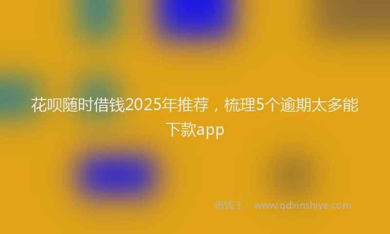 花呗随时借钱2025年推荐，梳理5个逾期太多能下款app