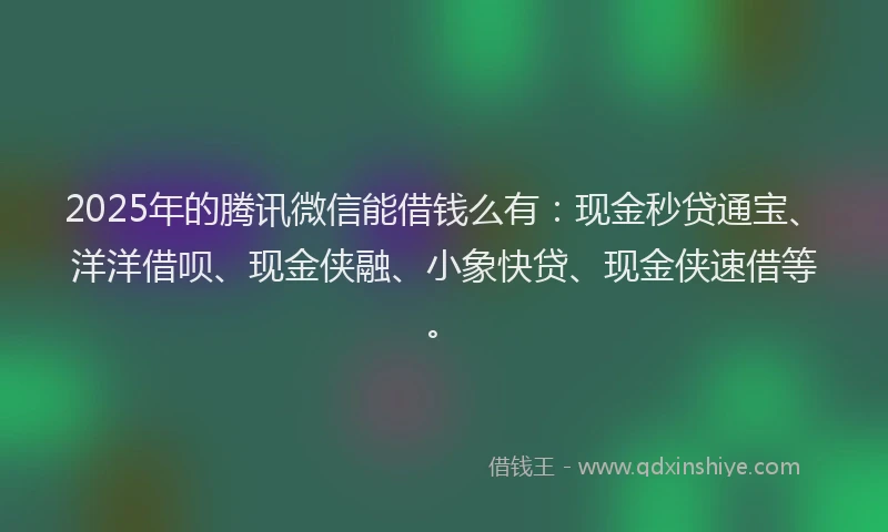 2025年的腾讯微信能借钱么有：现金秒贷通宝、洋洋借呗、现金侠融、小象快贷、现金侠速借等。