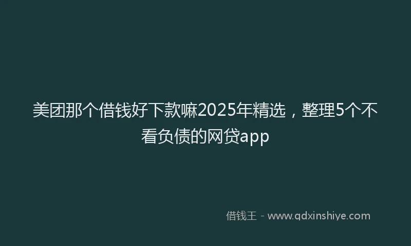 美团那个借钱好下款嘛2025年精选，整理5个不看负债的网贷app
