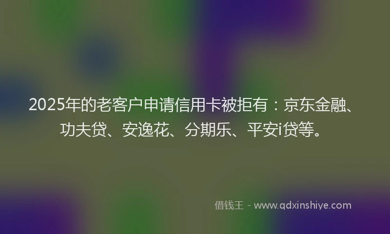 2025年的老客户申请信用卡被拒有：京东金融、功夫贷、安逸花、分期乐、平安i贷等。