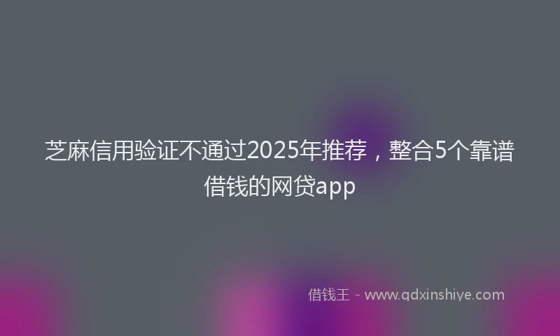 芝麻信用验证不通过2025年推荐，整合5个靠谱借钱的网贷app
