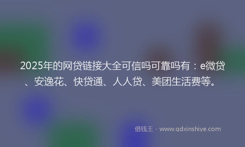 2025年的网贷链接大全可信吗可靠吗有：e微贷、安逸花、快贷通、人人贷、美团生活费等。