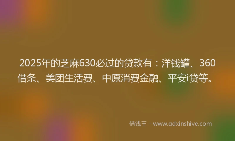 2025年的芝麻630必过的贷款有：洋钱罐、360借条、美团生活费、中原消费金融、平安i贷等。