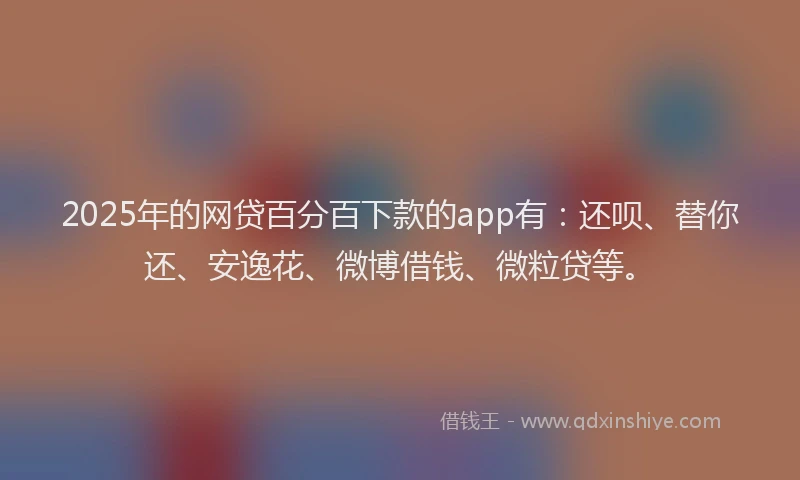 2025年的网贷百分百下款的app有：还呗、替你还、安逸花、微博借钱、微粒贷等。