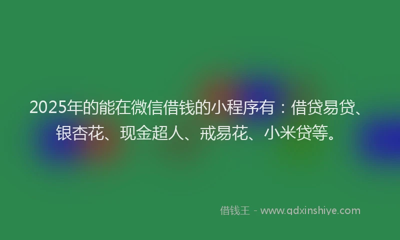 2025年的能在微信借钱的小程序有：借贷易贷、银杏花、现金超人、戒易花、小米贷等。