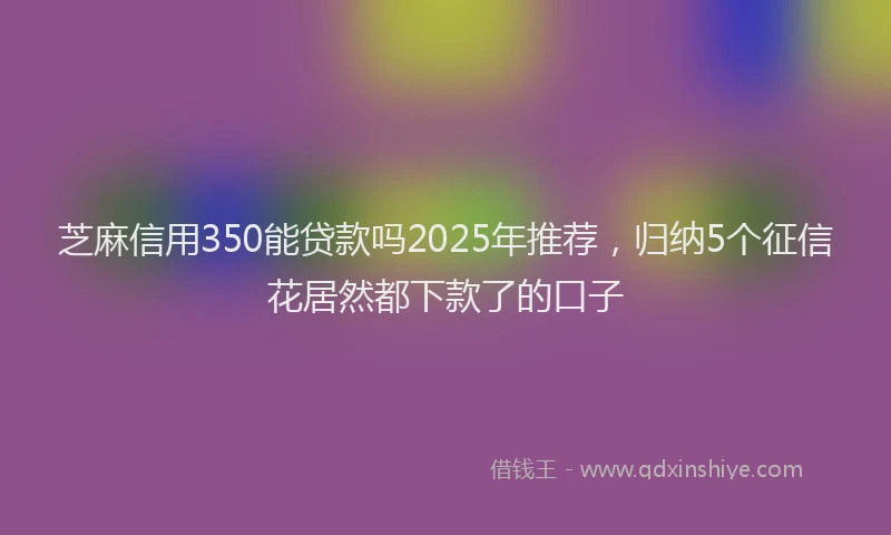 芝麻信用350能贷款吗2025年推荐，归纳5个征信花居然都下款了的口子