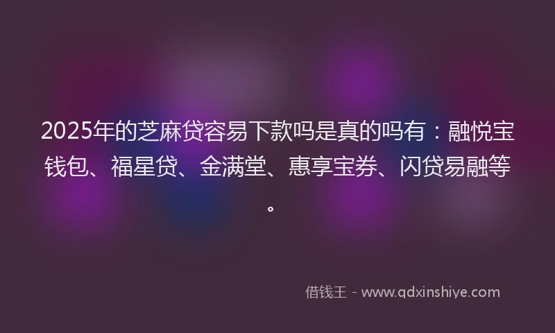 2025年的芝麻贷容易下款吗是真的吗有：融悦宝钱包、福星贷、金满堂、惠享宝券、闪贷易融等。