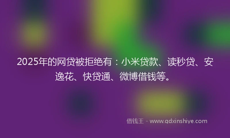 2025年的网贷被拒绝有：小米贷款、读秒贷、安逸花、快贷通、微博借钱等。