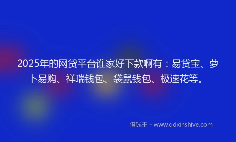 2025年的网贷平台谁家好下款啊有：易贷宝、萝卜易购、祥瑞钱包、袋鼠钱包、极速花等。