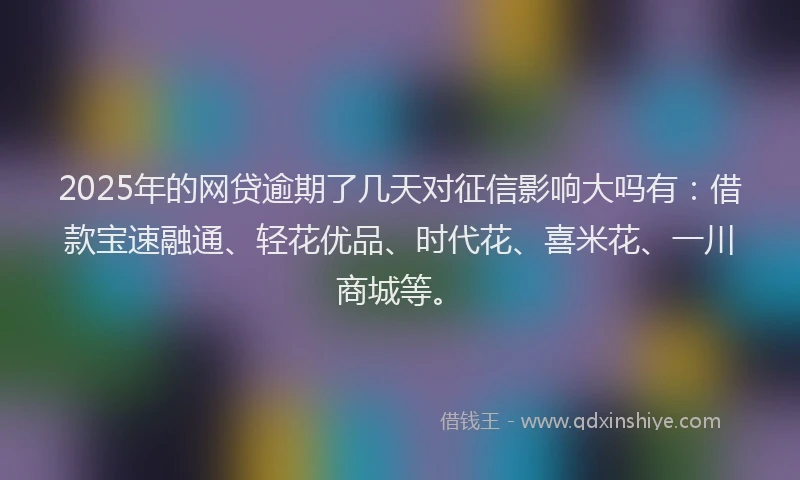 2025年的网贷逾期了几天对征信影响大吗有：借款宝速融通、轻花优品、时代花、喜米花、一川商城等。