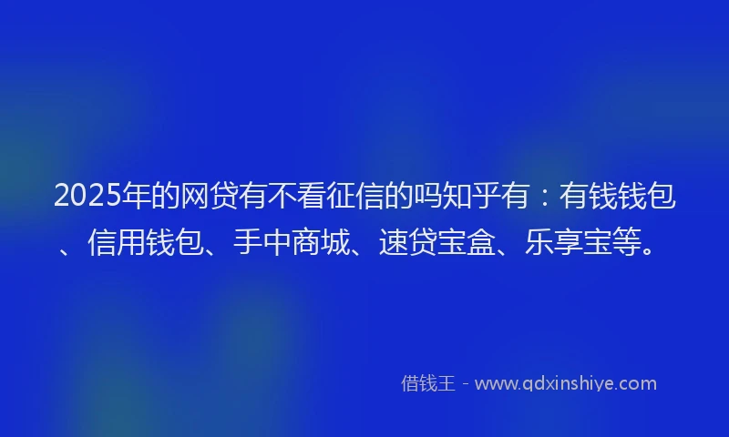 2025年的网贷有不看征信的吗知乎有：有钱钱包、信用钱包、手中商城、速贷宝盒、乐享宝等。