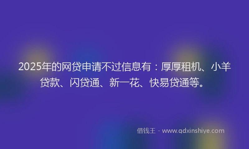 2025年的网贷申请不过信息有：厚厚租机、小羊贷款、闪贷通、新一花、快易贷通等。