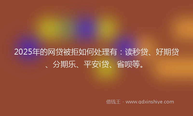 2025年的网贷被拒如何处理有：读秒贷、好期贷、分期乐、平安i贷、省呗等。