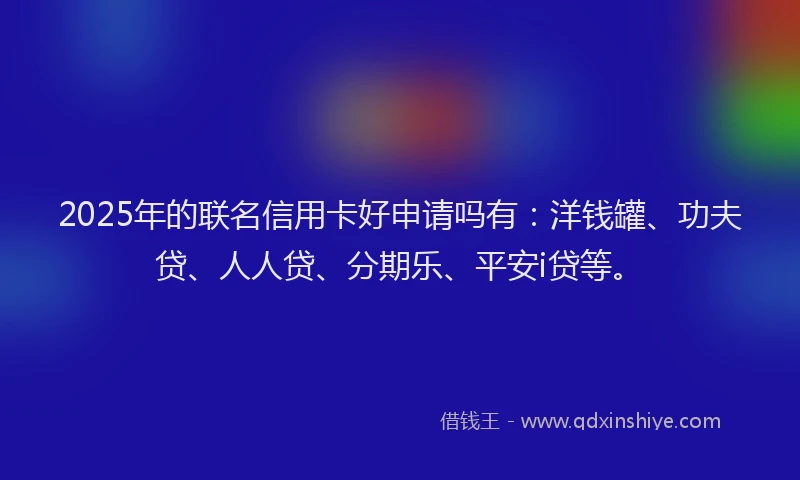 2025年的联名信用卡好申请吗有：洋钱罐、功夫贷、人人贷、分期乐、平安i贷等。