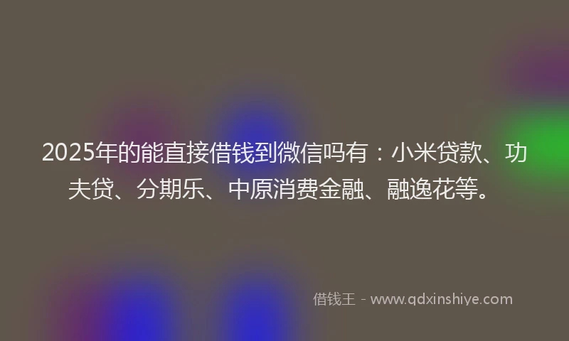 2025年的能直接借钱到微信吗有：小米贷款、功夫贷、分期乐、中原消费金融、融逸花等。