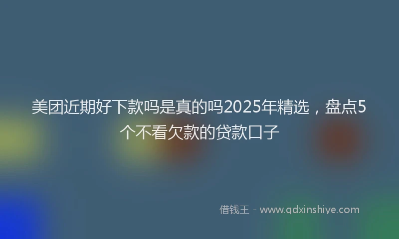 美团近期好下款吗是真的吗2025年精选，盘点5个不看欠款的贷款口子