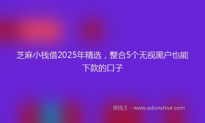 芝麻小钱借2025年精选，整合5个无视黑户也能下款的口子
