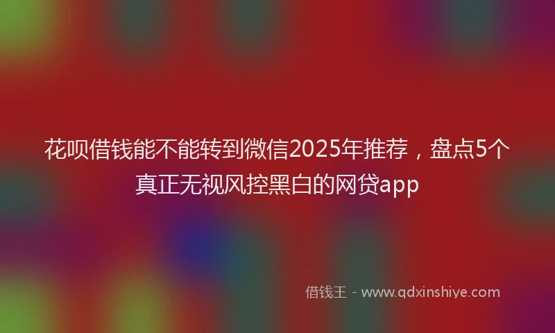 花呗借钱能不能转到微信2025年推荐，盘点5个真正无视风控黑白的网贷app