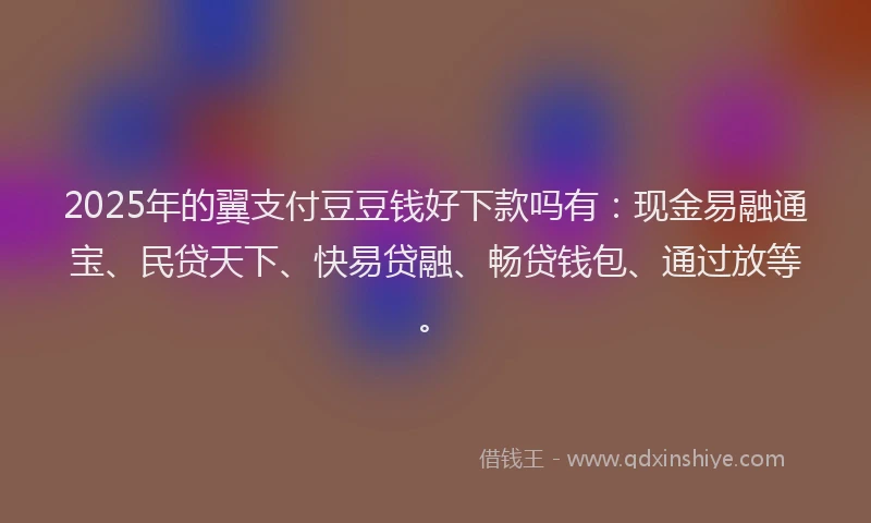 2025年的翼支付豆豆钱好下款吗有：现金易融通宝、民贷天下、快易贷融、畅贷钱包、通过放等。