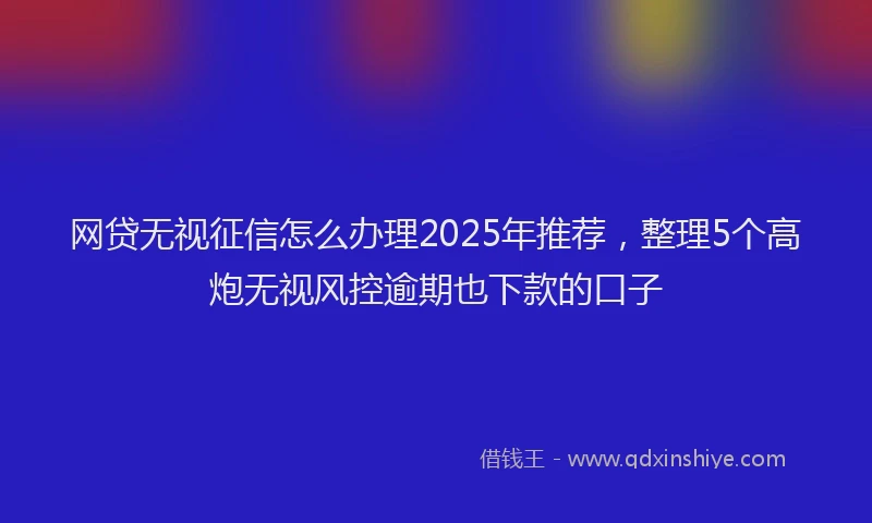 网贷无视征信怎么办理2025年推荐，整理5个高炮无视风控逾期也下款的口子