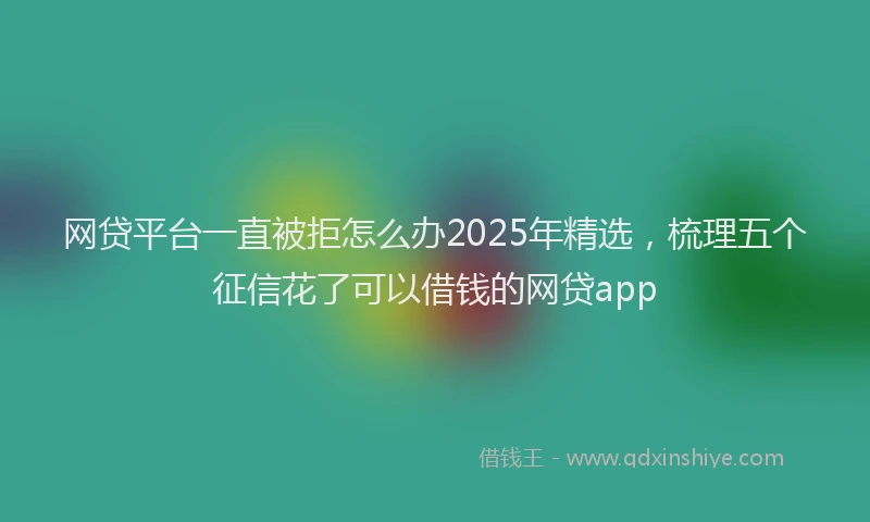 网贷平台一直被拒怎么办2025年精选，梳理五个征信花了可以借钱的网贷app