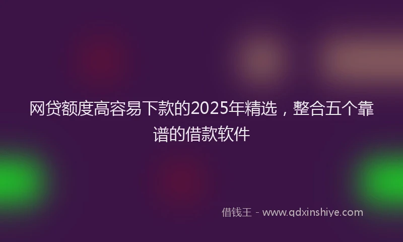 网贷额度高容易下款的2025年精选，整合五个靠谱的借款软件