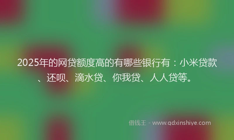 2025年的网贷额度高的有哪些银行有：小米贷款、还呗、滴水贷、你我贷、人人贷等。