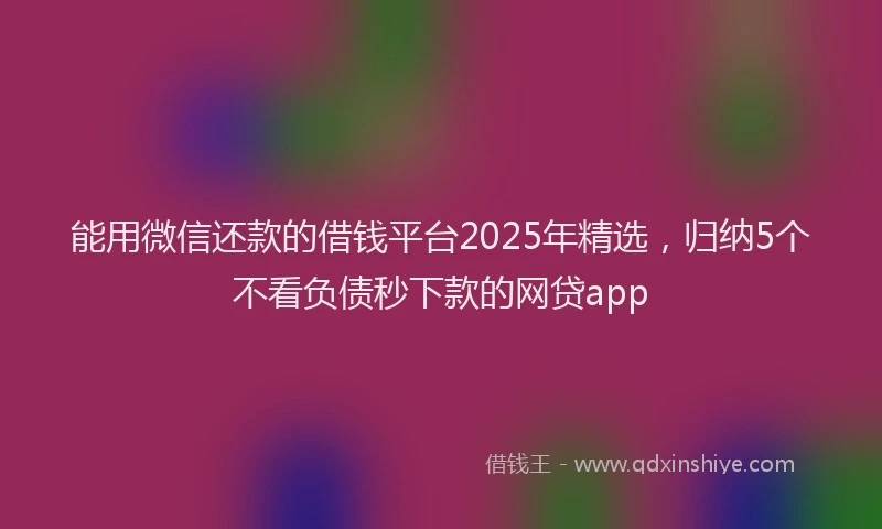 能用微信还款的借钱平台2025年精选，归纳5个不看负债秒下款的网贷app