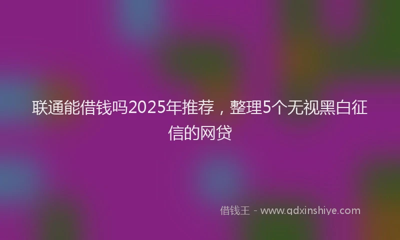 联通能借钱吗2025年推荐，整理5个无视黑白征信的网贷