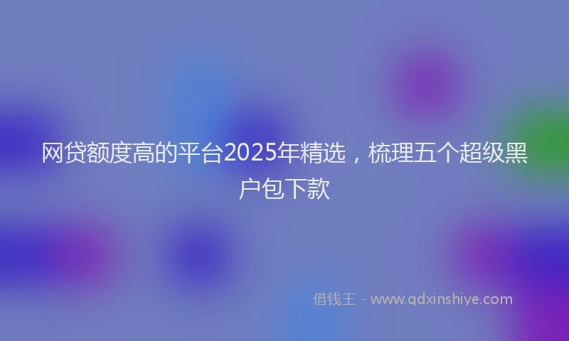 网贷额度高的平台2025年精选，梳理五个超级黑户包下款