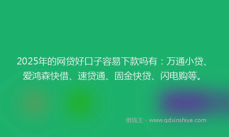 2025年的网贷好口子容易下款吗有：万通小贷、爱鸿森快借、速贷通、固金快贷、闪电购等。