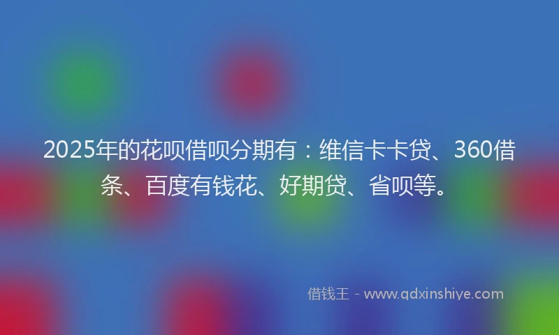 2025年的花呗借呗分期有：维信卡卡贷、360借条、百度有钱花、好期贷、省呗等。