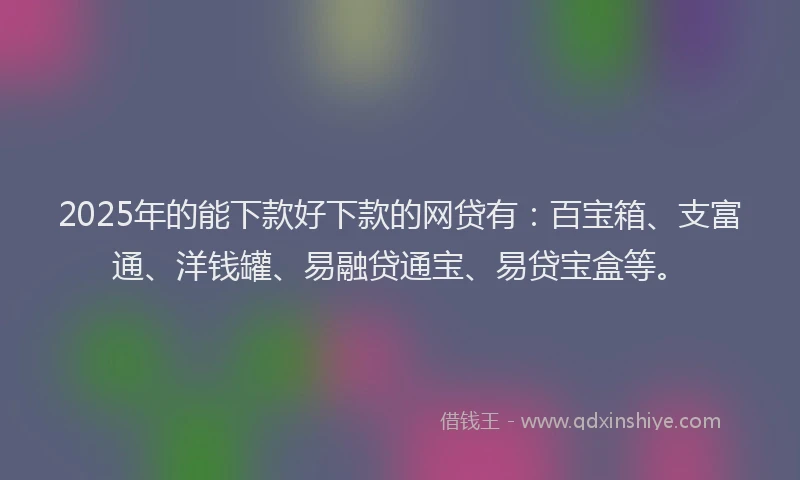 2025年的能下款好下款的网贷有：百宝箱、支富通、洋钱罐、易融贷通宝、易贷宝盒等。