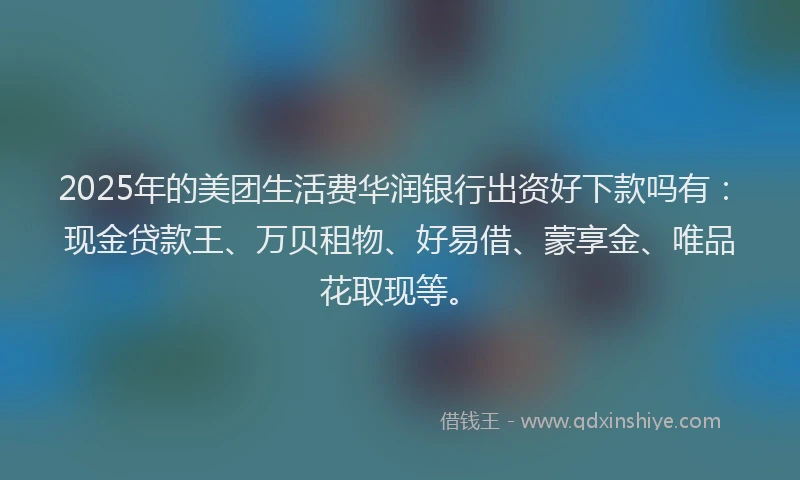 2025年的美团生活费华润银行出资好下款吗有：现金贷款王、万贝租物、好易借、蒙享金、唯品花取现等。