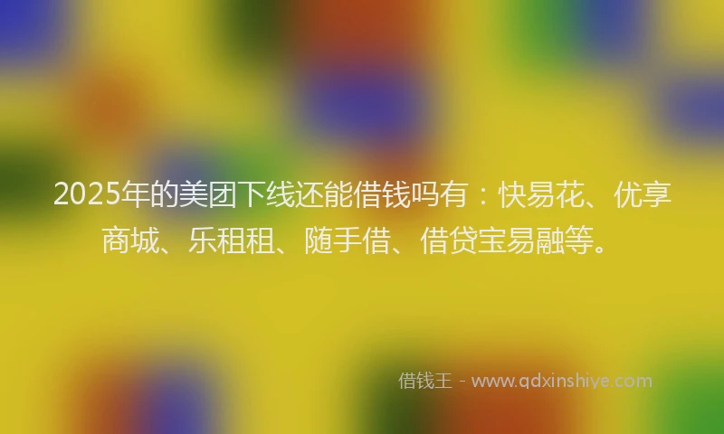 2025年的美团下线还能借钱吗有：快易花、优享商城、乐租租、随手借、借贷宝易融等。
