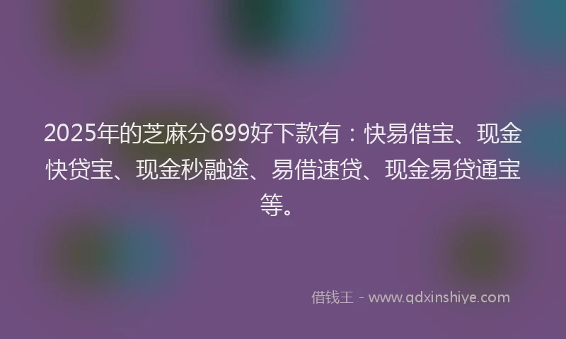 2025年的芝麻分699好下款有：快易借宝、现金快贷宝、现金秒融途、易借速贷、现金易贷通宝等。