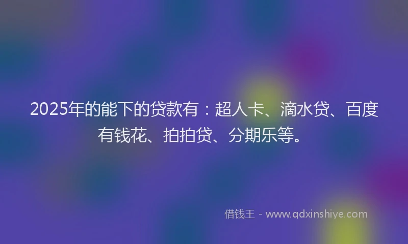 2025年的能下的贷款有：超人卡、滴水贷、百度有钱花、拍拍贷、分期乐等。