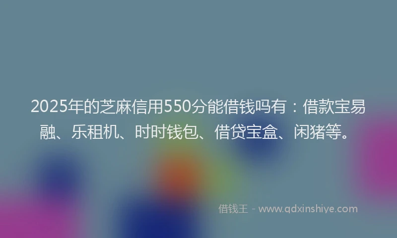 2025年的芝麻信用550分能借钱吗有：借款宝易融、乐租机、时时钱包、借贷宝盒、闲猪等。