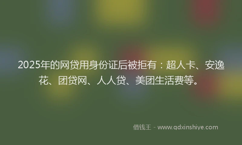 2025年的网贷用身份证后被拒有：超人卡、安逸花、团贷网、人人贷、美团生活费等。