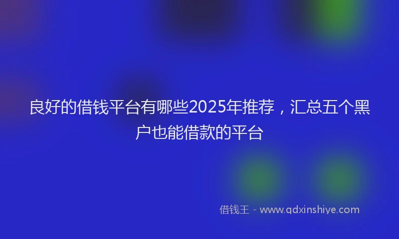 良好的借钱平台有哪些2025年推荐，汇总五个黑户也能借款的平台