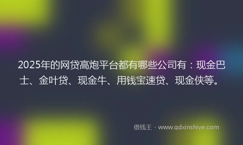 2025年的网贷高炮平台都有哪些公司有：现金巴士、金叶贷、现金牛、用钱宝速贷、现金侠等。