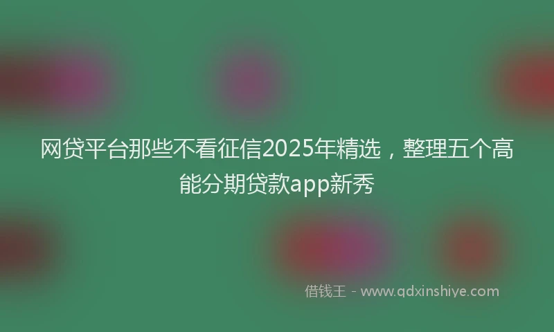 网贷平台那些不看征信2025年精选，整理五个高能分期贷款app新秀