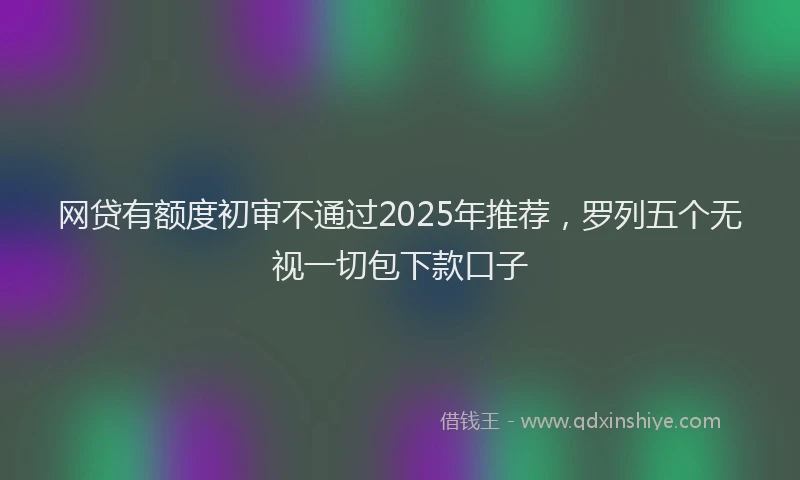 网贷有额度初审不通过2025年推荐，罗列五个无视一切包下款口子